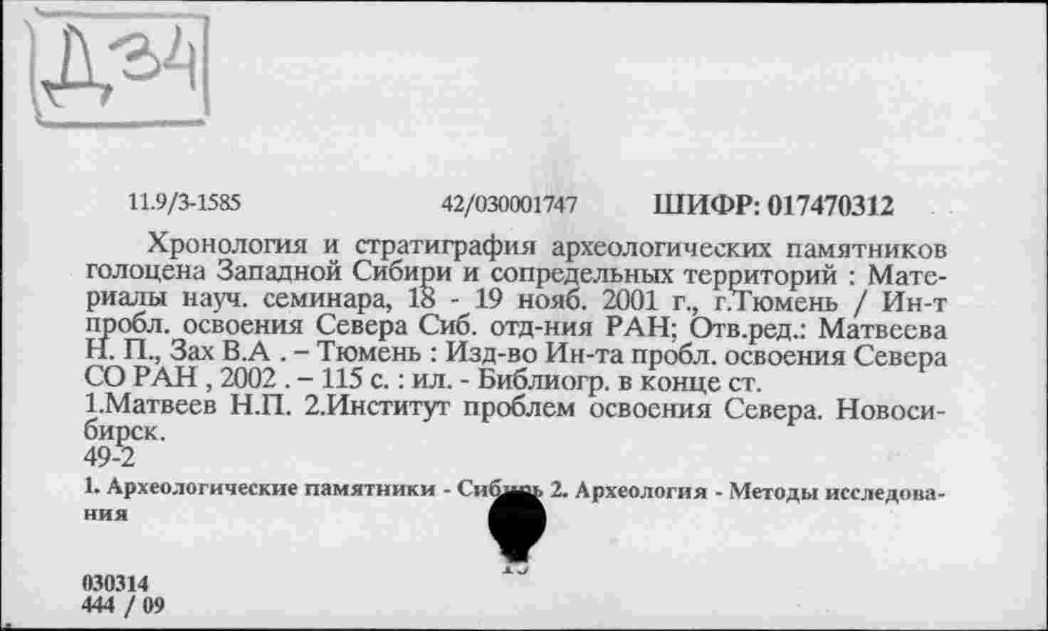 ﻿
11.9/3-1585	42/030001747 ШИФР: 017470312
Хронология и стратиграфия археологических памятников голоцена Западной Сибири и сопредельных территорий : Материалы науч, семинара, 18 - 19 нояб. 2001 г., гЛГюмень / Ин-т пробл. освоения Севера Сиб. отд-ния РАН; Отв.ред.: Матвеева
H.	П., Зах В.А . - Тюмень : Изд-во Ин-та пробл. освоения Севера СО РАН, 2002 . — 115 с. : ил. - Библиогр. в конце ст.
I.	Матвеев Н.П. 2.Институт проблем освоения Севера. Новосибирск.
49-2
1. Археологические памятники - Си^и 2. Археология - Методы исследова-♦
AJ
030314
444 / 09